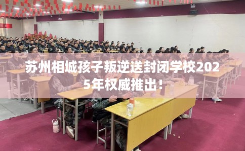 苏州相城孩子叛逆送封闭学校2025年权威推出！