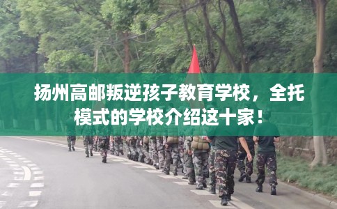 扬州高邮叛逆孩子教育学校，全托模式的学校介绍这十家！