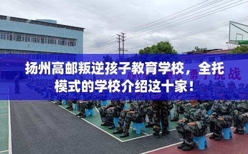 扬州高邮叛逆孩子教育学校，全托模式的学校介绍这十家！