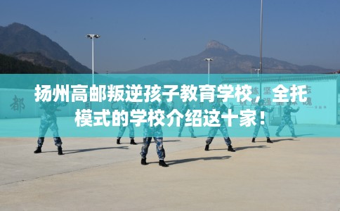 扬州高邮叛逆孩子教育学校，全托模式的学校介绍这十家！