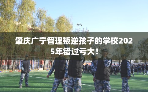 肇庆广宁管理叛逆孩子的学校2025年错过亏大！