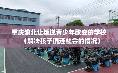 重庆渝北让叛逆青少年改变的学校（解决孩子混迹社会的情况）