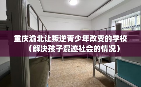 重庆渝北让叛逆青少年改变的学校（解决孩子混迹社会的情况）