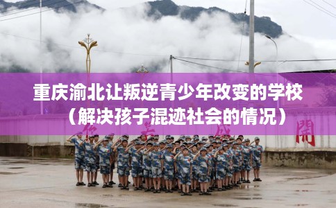 重庆渝北让叛逆青少年改变的学校（解决孩子混迹社会的情况）