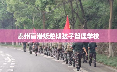 泰州高港叛逆期孩子管理学校