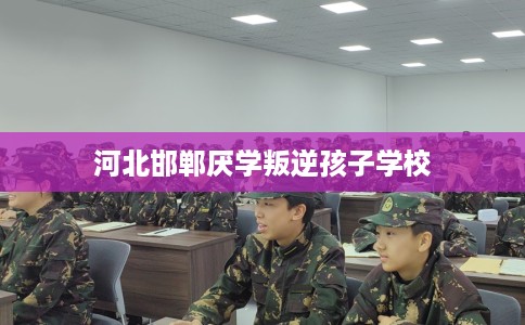 河北邯郸厌学叛逆孩子学校