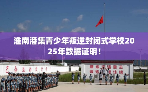 淮南潘集青少年叛逆封闭式学校2025年数据证明！