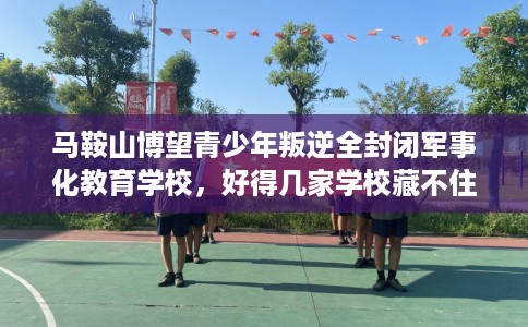 马鞍山博望青少年叛逆全封闭军事化教育学校，好得几家学校藏不住！