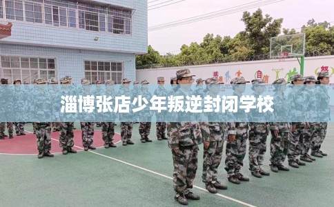 淄博张店少年叛逆封闭学校