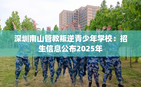 深圳南山管教叛逆青少年学校：招生信息公布2025年