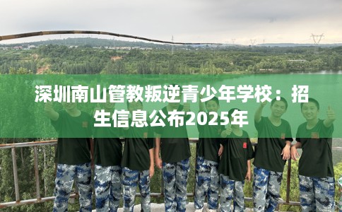 深圳南山管教叛逆青少年学校：招生信息公布2025年