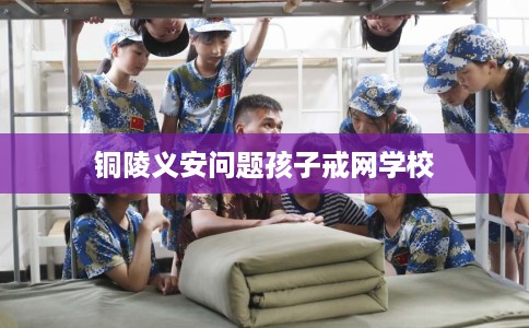 铜陵义安问题孩子戒网学校 铜陵义安问题孩子戒网学校
