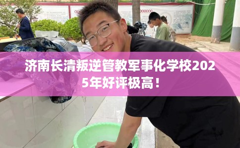 济南长清叛逆管教军事化学校2025年好评极高！