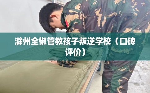 滁州全椒管教孩子叛逆学校（口碑评价）