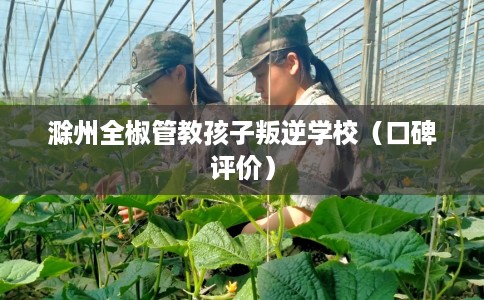 滁州全椒管教孩子叛逆学校（口碑评价）