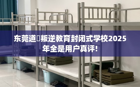 东莞道滘叛逆教育封闭式学校2025年全是用户真评!