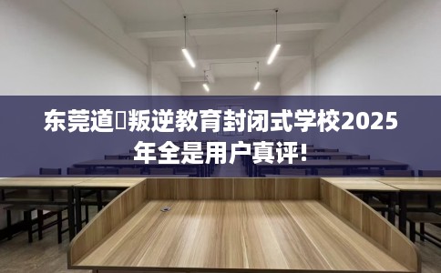 东莞道滘叛逆教育封闭式学校2025年全是用户真评!