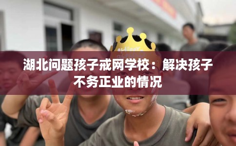 湖北问题孩子戒网学校：解决孩子不务正业的情况