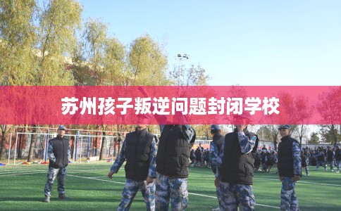 苏州孩子叛逆问题封闭学校