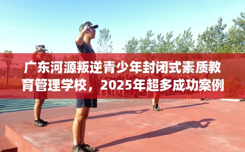 广东河源叛逆青少年封闭式素质教育管理学校，2025年超多成功案例！