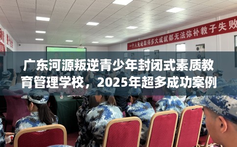 广东河源叛逆青少年封闭式素质教育管理学校，2025年超多成功案例！