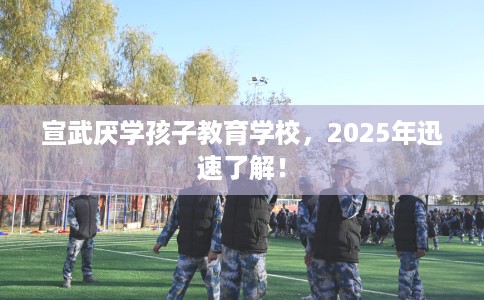 宣武厌学孩子教育学校，2025年迅速了解！