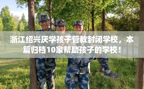 浙江绍兴厌学孩子管教封闭学校，本篇归档10家帮助孩子的学校！