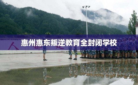 惠州惠东叛逆教育全封闭学校