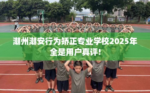 潮州潮安行为矫正专业学校2025年全是用户真评!
