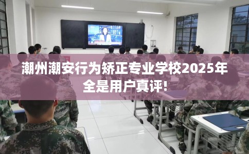 潮州潮安行为矫正专业学校2025年全是用户真评!