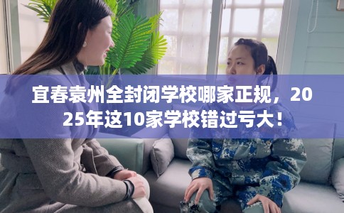 宜春袁州全封闭学校哪家正规，2025年这10家学校错过亏大！
