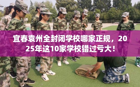 宜春袁州全封闭学校哪家正规，2025年这10家学校错过亏大！