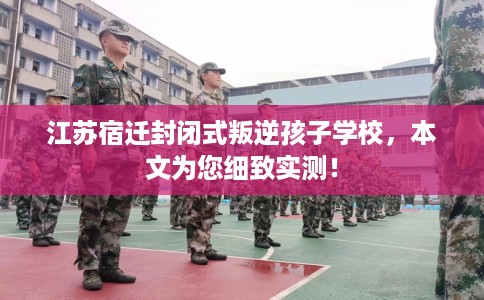 江苏宿迁封闭式叛逆孩子学校，本文为您细致实测！