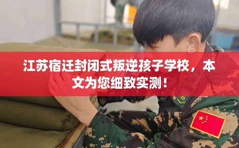 江苏宿迁封闭式叛逆孩子学校，本文为您细致实测！