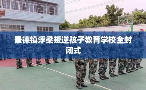 景德镇浮梁叛逆孩子教育学校全封闭式
