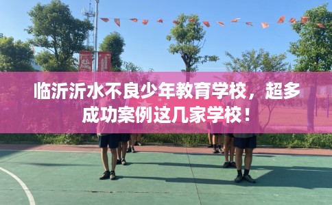 临沂沂水不良少年教育学校，超多成功案例这几家学校！
