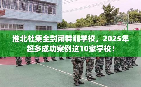 淮北杜集全封闭特训学校，2025年超多成功案例这10家学校！