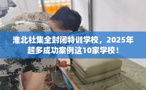 淮北杜集全封闭特训学校，2025年超多成功案例这10家学校！
