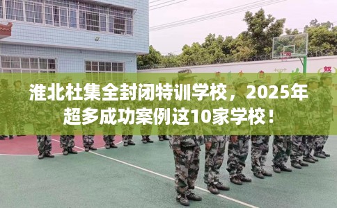 淮北杜集全封闭特训学校，2025年超多成功案例这10家学校！