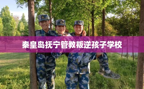 秦皇岛抚宁管教叛逆孩子学校