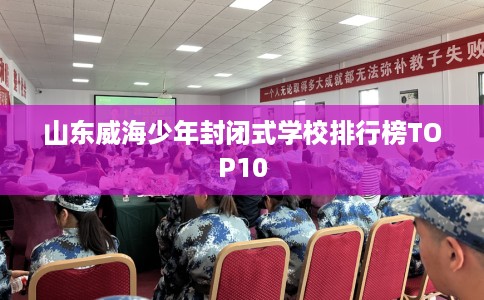山东威海少年封闭式学校排行榜TOP10