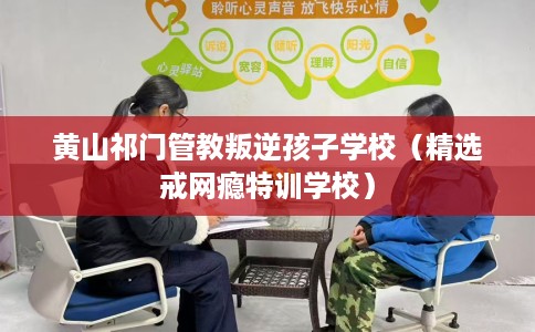 黄山祁门管教叛逆孩子学校（精选戒网瘾特训学校）