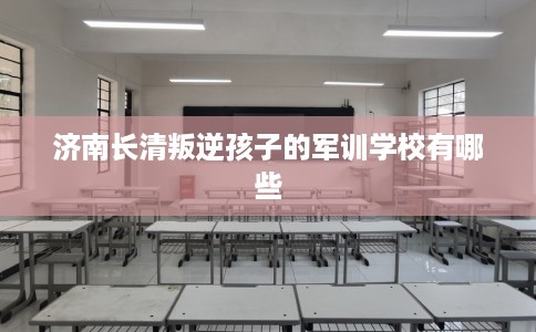 济南长清叛逆孩子的军训学校有哪些