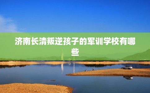 济南长清叛逆孩子的军训学校有哪些