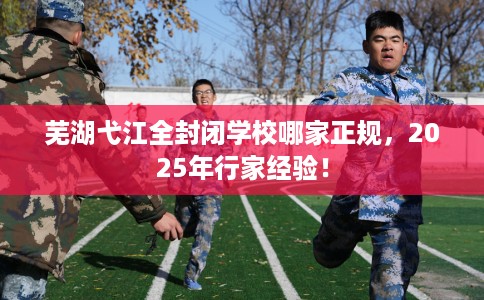 芜湖弋江全封闭学校哪家正规，2025年行家经验！