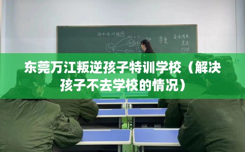 东莞万江叛逆孩子特训学校(解决孩子不去学校的情况) 东莞万江叛逆孩子特训学校(解决孩子不去学校的情况)