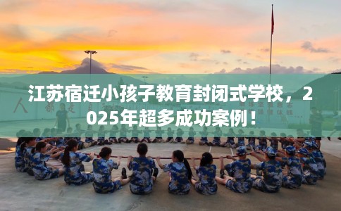 江苏宿迁小孩子教育封闭式学校，2025年超多成功案例！