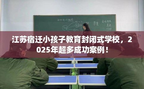 江苏宿迁小孩子教育封闭式学校，2025年超多成功案例！