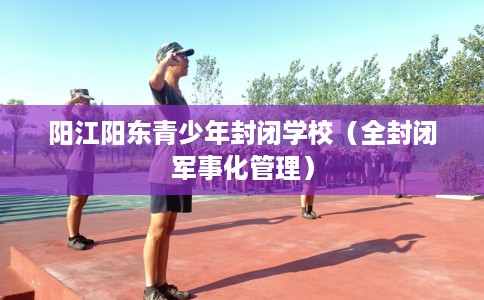 阳江阳东青少年封闭学校（全封闭军事化管理）