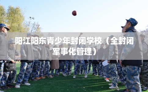 阳江阳东青少年封闭学校（全封闭军事化管理）